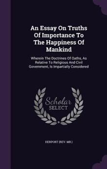 An Essay On Truths Of Importance To The Happiness Of Mankind: Wherein The Doctrines Of Oaths, As Relative To Religious And Civil Government, Is Impartially Considered ...