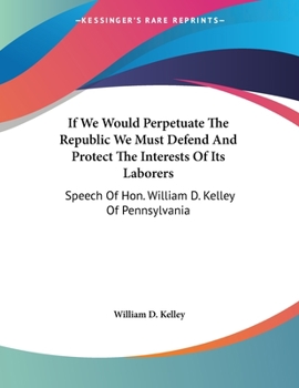 Paperback If We Would Perpetuate The Republic We Must Defend And Protect The Interests Of Its Laborers: Speech Of Hon. William D. Kelley Of Pennsylvania Book