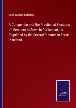 Paperback A Compendium of the Practice at Elections of Members to Serve in Parliament, as Regulated by the Several Statutes in Force in Ireland Book