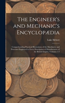 Hardcover The Engineer's and Mechanic's Encyclopædia: Comprehending Practical Illustrations of the Machinery and Processes Employed in Every Description of Manu Book