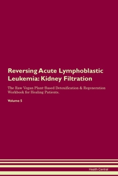 Reversing Acute Lymphoblastic Leukemia: Kidney Filtration The Raw Vegan Plant-Based Detoxification & Regeneration Workbook for Healing Patients. Volume 5