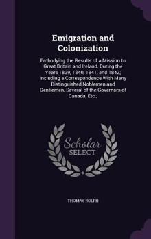 Emigration and Colonization: Embodying the Results of a Mission to Great Britain and Ireland, During the Years 1839, 1840, 1841, and 1842; Including a ... Several of the Governors of Canada, Etc.;