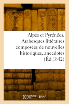 Alpes et Pyrénées. Arabesques littéraires composées de nouvelles historiques, anecdotes