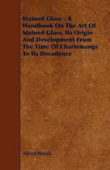 Stained Glass: A Handbook On the Art of Stained and Painted Glass, Its Origin and Development From the Time of Charlemagne to Its Decadence