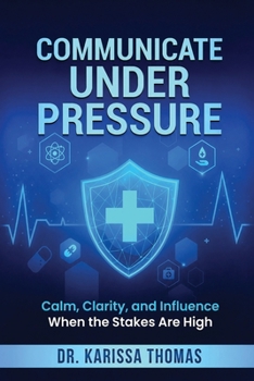 Communicate Under Pressure : Calm, Clarity, and Influence When the Stakes Are High