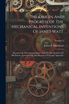 The Origin And Progress Of The Mechanical Inventions Of James Watt: Illustrated By His Correspondence And The Specifications Of His Patents. Letters ... Of Patents, Appendix, Volume 3...
