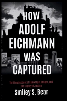 How Adolf Eichmann Was Captured: The Untold Story of the Operation That Shook the World: A Thrilling Account of Espionage, Danger, and the Legacy of Justice