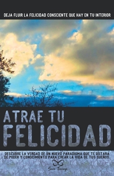 Atrae tu Felicidad: Descubre la verdad de un nuevo paradigma que te dotará de poder y conocimiento para crear la vida de tus sueños. (Spanish Edition)