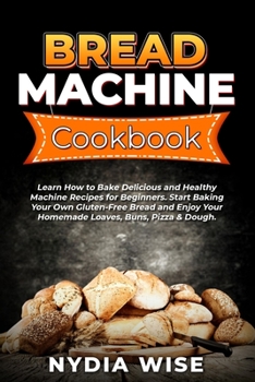 Bread Machine Cookbook: Learn How to Bake Delicious and Healthy Machine Recipes for Beginners. Start Baking Your Own Gluten-Free Bread and Enjoy Your Homemade Loaves, Buns, Pizza & Dough.