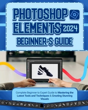 Photoshop Elements 2024 Beginner’s Guide: Complete Beginner to Expert Guide to Mastering the Latest Tools and Techniques & Creating Stunning Visuals