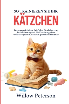 So trainieren Sie Ihr Kätzchen: Der unverzichtbare Leitfaden für Gehorsam, Sozialisierung und die Erziehung einer wohlerzogenen Katze zum perfekten Haustier (German Edition)