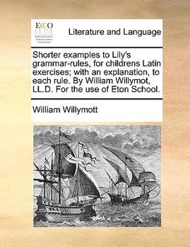 Shorter Examples to Lily's Grammar-rules, for Childrens Latin Exercises; With an Explanation, to Each Rule. By William Willymott, LL.D. For the use of Eton School