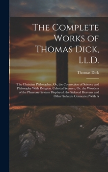 Hardcover The Complete Works of Thomas Dick, Ll.D.: The Christian Philosopher; Or, the Connection of Science and Philosophy With Religion. Celestial Scenery; Or Book