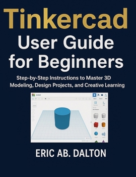 Tinkercad User Guide for Beginners: Step-by-Step Instructions to Master 3D Modeling, Design Projects, and Creative Learning