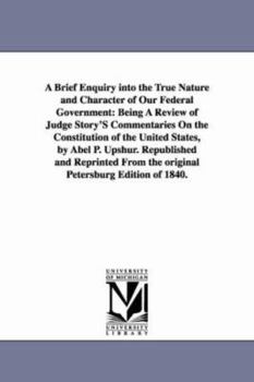 Paperback A Brief Enquiry Into the True Nature and Character of Our Federal Government: Being a Review of Judge Story's Commentaries on the Constitution of Th Book