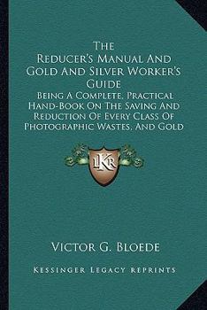 Paperback The Reducer's Manual And Gold And Silver Worker's Guide: Being A Complete, Practical Hand-Book On The Saving And Reduction Of Every Class Of Photograp Book