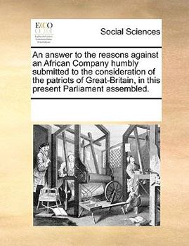 An answer to the reasons against an African Company humbly submitted to the consideration of the patriots of Great-Britain, in this present Parliament assembled.