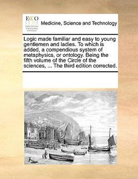 Logic made familiar and easy to young gentlemen and ladies. To which is added, a compendious system of metaphysics, or ontology. Being the fifth ... sciences, ... The third edition corrected.