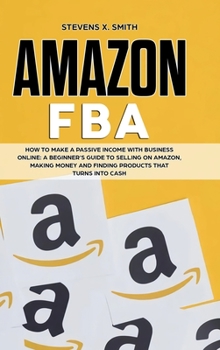 Amazon FBA: How to Make a Passive Income with Business Online - A Beginner's Guide to Selling on Amazon, Making Money and Finding Products that turns into Cash
