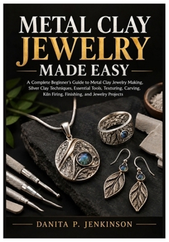 METAL CLAY JEWELRY MADE EASY: A Complete Beginner’s Guide to Metal Clay Jewelry Making, Silver Clay Techniques, Essential Tools, Texturing, Carving, Kiln Firing, Finishing, and Jewelry Projects