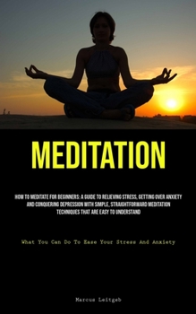 Meditation: How To Meditate For Beginners: A Guide To Relieving Stress, Getting Over Anxiety, And Conquering Depression With Simple, Straightforward ... You Can Do To Ease Your Stress And Anxiety)