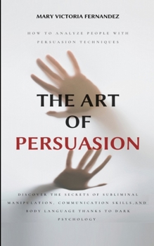 The Art of Persuasion: How to Analyze People with Persuasion Techniques. Discover the Secrets of Subliminal Manipulation, Communication skills, and Body Language thanks to Dark Psychology