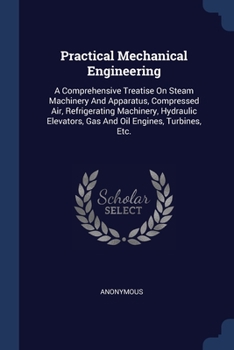 Practical Mechanical Engineering: A Comprehensive Treatise On Steam Machinery And Apparatus, Compressed Air, Refrigerating Machinery, Hydraulic Elevators, Gas And Oil Engines, Turbines, Etc.