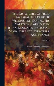 The Dispatches Of Field Marshal The Duke Of Wellington During His Various Campaigns In India, Denmark, Portugal, Spain, The Low Countries, And France