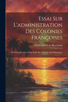 Essai Sur l'Administration Des Colonies Fran�oises: Et Particuli�rement d'Une Partie de Celles de Saint-Domingue