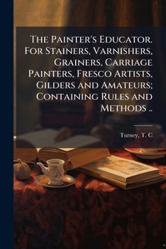 Paperback The Painter's Educator. For Stainers, Varnishers, Grainers, Carriage Painters, Fresco Artists, Gilders and Amateurs; Containing Rules and Methods .. Book