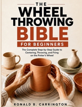 The Wheel Throwing Bible for Beginners: The Complete Step-by-Step Guide to Centering, Throwing, and Firing on the Potter's Wheel