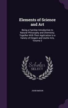 Hardcover Elements of Science and Art: Being a Familiar Introduction to Natural Philosophy and Chemistry; Together With Their Application to a Variety of Ele Book