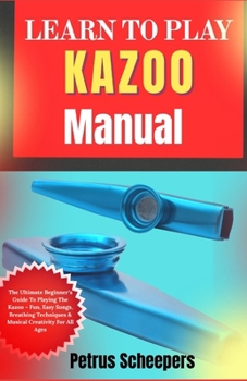 LEARN TO PLAY KAZOO Manual: The Ultimate Beginner’s Guide To Playing The Kazoo – Fun, Easy Songs, Breathing Techniques & Musical Creativity For All Ages