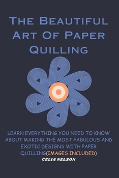 The Beautiful Art Of Paper Quilling: LEARN EVERYTHING YOU NEED TO KNOW ABOUT MAKING THE MOST FABULOUS AND EXOTIC DESIGNS WITH PAPER QUILLING(IMAGES INCLUDED)