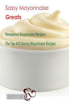 Sassy Mayonnaise Greats: Renowned Mayonnaise Recipes, the Top 443 Daring Mayonnaise Recipes