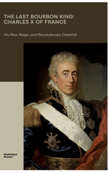 The Last Bourbon King: Charles X of France: His Rise, Reign, and Revolutionary Downfall