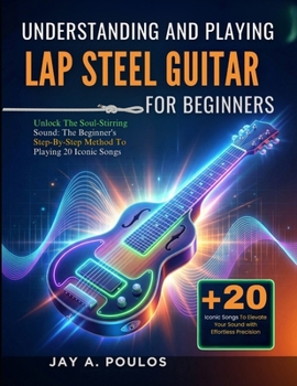 UNDERSTANDING AND PLAYING LAP STEEL GUITAR FOR BEGINNERS: Unlock The Soul-Stirring Sound: The Beginner's Step-By-Step Method To Playing 20 Iconic Songs