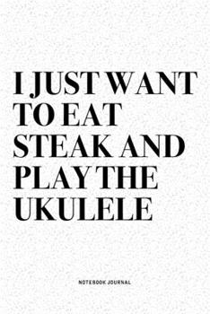 I Just Want To Eat Steak And Play The Ukulele: A 6x9 Inch Diary Notebook Journal With A Bold Text Font Slogan On A Matte Cover and 120 Blank Lined Pages Makes A Great Alternative To A Card