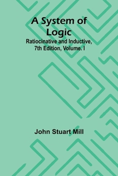 A System of Logic: Ratiocinative and Inductive, 7th Edition, Volume. I