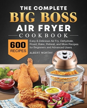 The Complete Big Boss Air Fryer Cookbook: 600 Easy & Delicious Air Fry, Dehydrate, Roast, Bake, Reheat, and More Recipes for Beginners and Advanced Users