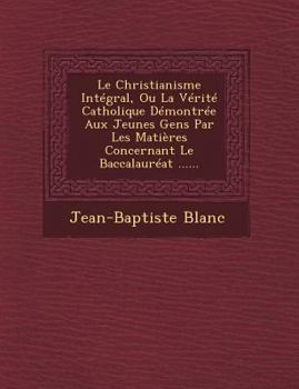 Paperback Le Christianisme Integral, Ou La Verite Catholique Demontree Aux Jeunes Gens Par Les Matieres Concernant Le Baccalaureat ...... [French] Book