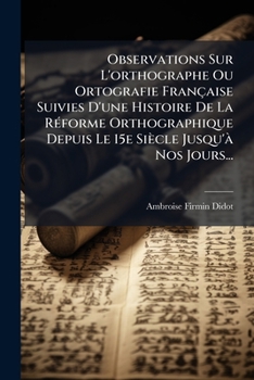 Observations Sur L'orthographe Ou Ortografie Française Suivies D'une Histoire De La Réforme Orthographique Depuis Le 15e Siècle Jusqu'à Nos Jours...
