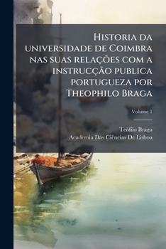 Historia da universidade de Coimbra nas suas relações com a instrucção publica portugueza por Theophilo Braga; Volume 1 (Portuguese Edition)