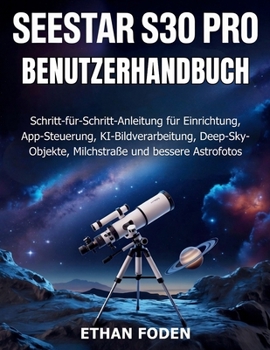 Seestar S30 Pro Benutzerhandbuch: Schritt-für-Schritt-Anleitung für Einrichtung, App-Steuerung, KI-Bildverarbeitung, Deep-Sky-Objekte, Milchstraße und bessere Astrofotos (German Edition)