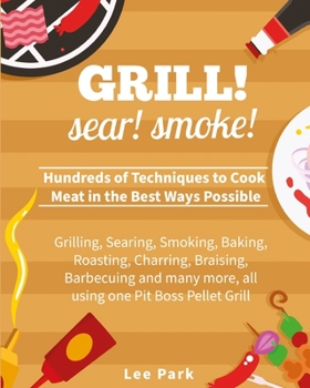 Grill! Sear! Smoke!: Hundreds of Techniques to Cook Meat in the Best Ways Possible- Grilling, Searing, Smoking, Baking, Roasting, Charring, Braising, ... more, all using one Pit Boss Pellet Grill