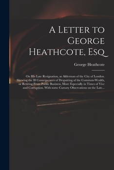A Letter to George Heathcote, Esq; On His Late Resignation, as Alderman of the City of London. Shewing the Ill Consequences of Despairing of the Common-Wealth, or Retiring from Public Business, More E