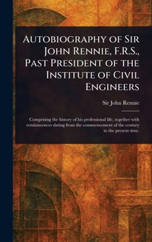 Autobiography of Sir John Rennie, F.R.S., Past President of the Institute of Civil Engineers