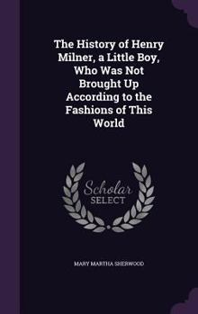 The History of Henry Milner: A Little Boy, Who Was Not Brought Up According to the Fashions of This World (Classic Reprint)