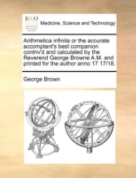 Paperback Arithmetica Infinita or the Accurate Accomptant's Best Companion Contriv'd and Calculated by the Reverend George Browne A.M. and Printed for the Autho Book