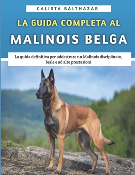 La Guida Completa Al Malinois Belga: La guida definitiva per addestrare un Malinois disciplinato, leale e ad alte prestazioni (Italian Edition)